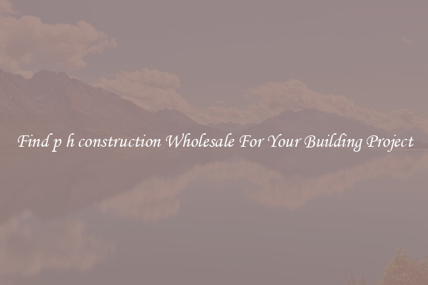 Find p h construction Wholesale For Your Building Project