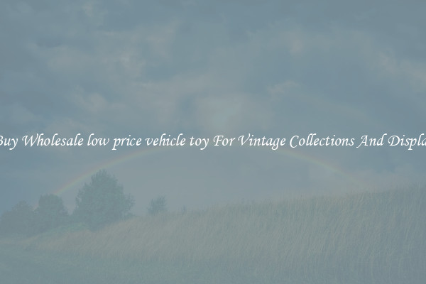 Buy Wholesale low price vehicle toy For Vintage Collections And Display