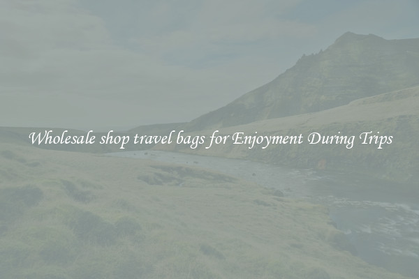 Wholesale shop travel bags for Enjoyment During Trips